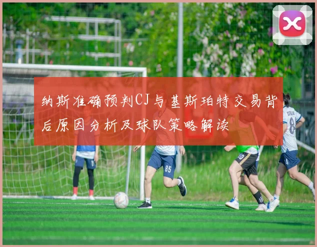 纳斯准确预判CJ与基斯珀特交易背后原因分析及球队策略解读