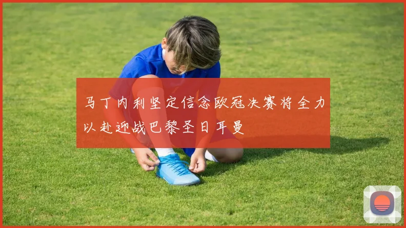 马丁内利坚定信念欧冠决赛将全力以赴迎战巴黎圣日耳曼