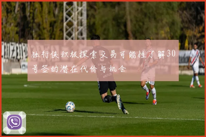 独行侠积极探索交易可能性了解30号签的潜在代价与机会