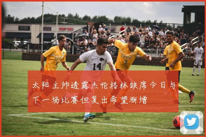 太阳主帅透露杰伦格林缺席今日与下一场比赛但复出希望渐增