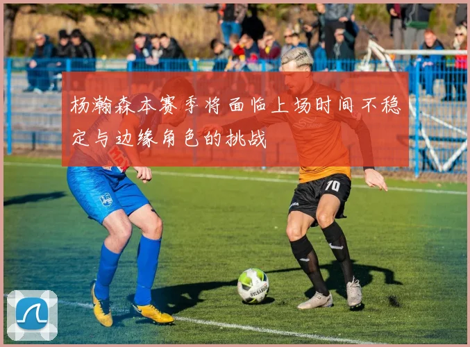 杨瀚森本赛季将面临上场时间不稳定与边缘角色的挑战