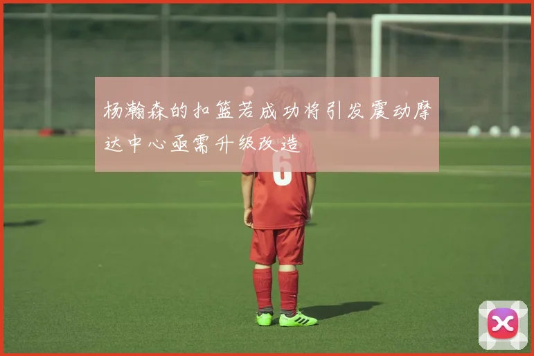 杨瀚森的扣篮若成功将引发震动摩达中心亟需升级改造