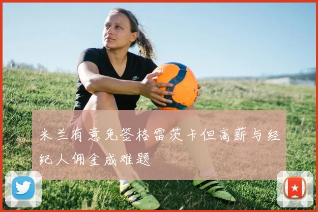 米兰有意免签格雷茨卡但高薪与经纪人佣金成难题
