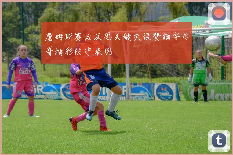 詹姆斯赛后反思关键失误赞扬字母哥精彩防守表现