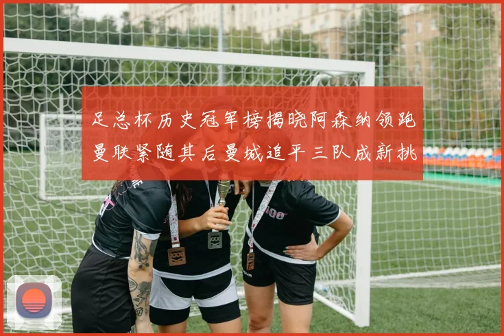 足总杯历史冠军榜揭晓阿森纳领跑曼联紧随其后曼城追平三队成新挑战