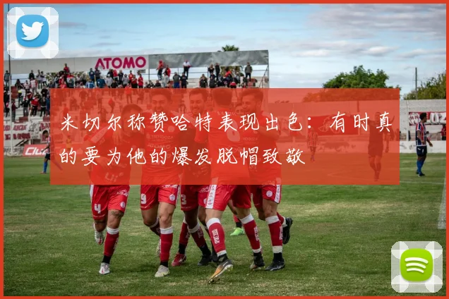米切尔称赞哈特表现出色：有时真的要为他的爆发脱帽致敬