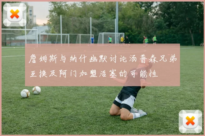 詹姆斯与纳什幽默讨论汤普森兄弟互换及阿门加盟活塞的可能性
