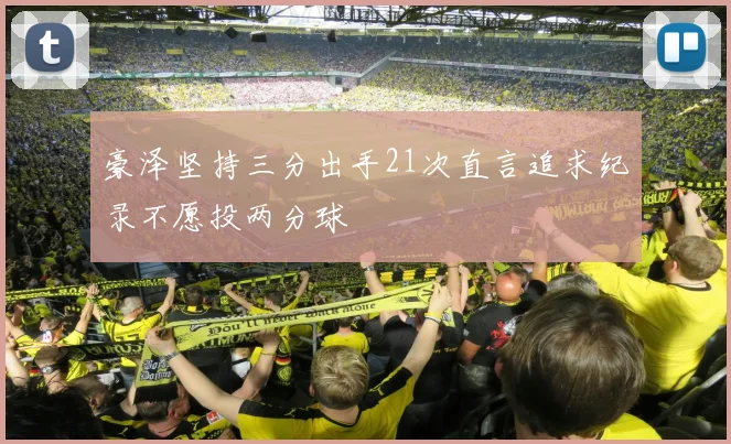豪泽坚持三分出手21次直言追求纪录不愿投两分球