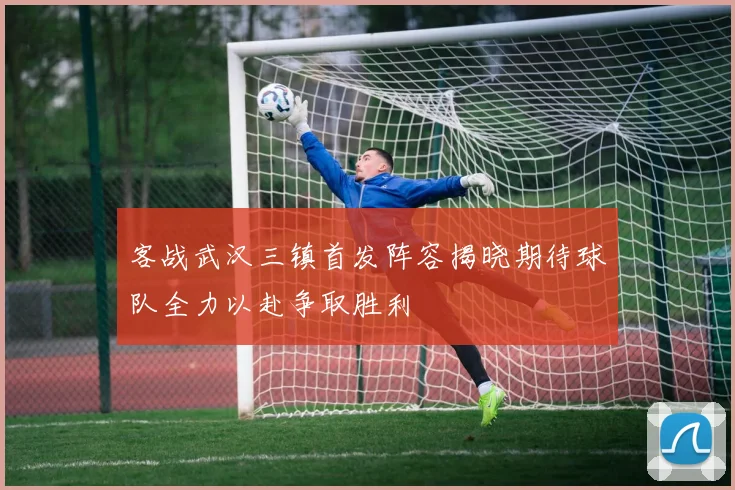 客战武汉三镇首发阵容揭晓期待球队全力以赴争取胜利
