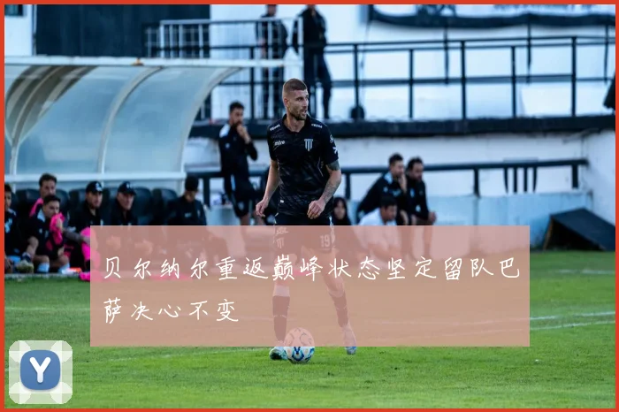 贝尔纳尔重返巅峰状态坚定留队巴萨决心不变