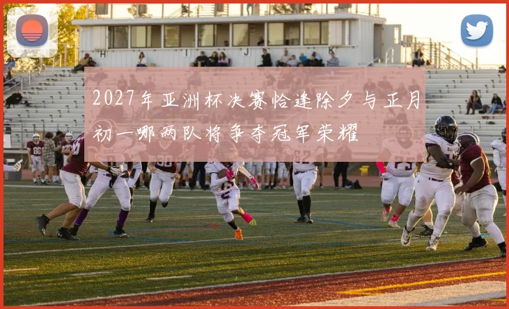 2027年亚洲杯决赛恰逢除夕与正月初一哪两队将争夺冠军荣耀