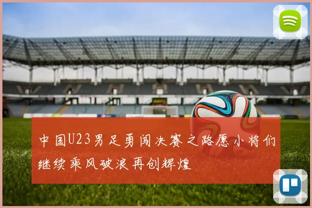 中国U23男足勇闯决赛之路愿小将们继续乘风破浪再创辉煌