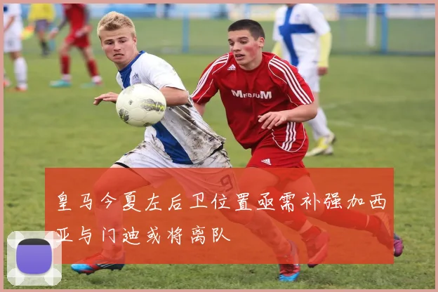 皇马今夏左后卫位置亟需补强加西亚与门迪或将离队