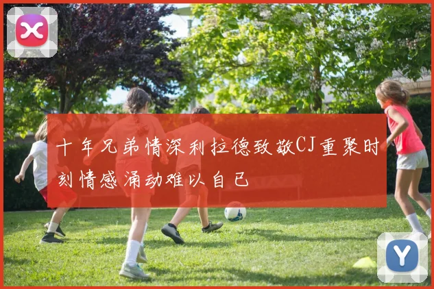 十年兄弟情深利拉德致敬CJ重聚时刻情感涌动难以自已